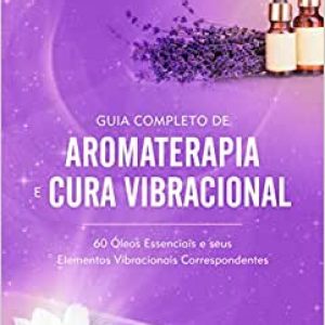 Guia Completo de Aromaterapia e Cura Vibracional: 60 Óleos Essenciais e seus Elementos Vibracionais Correspondentes