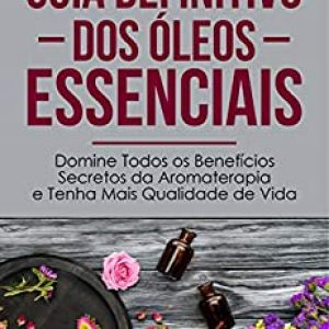 Guia Definitivo Dos Óleos Essenciais: Domine Todos os Benefícios Secretos da Aromaterapia e Tenha Mais Qualidade de Vida